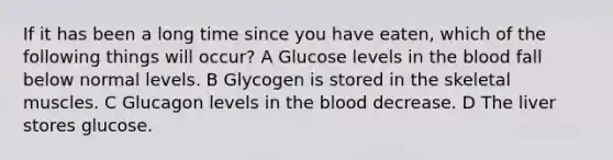 If it has been a long time since you have eaten, which of the following things will occur? A Glucose levels in the blood fall below normal levels. B Glycogen is stored in the skeletal muscles. C Glucagon levels in the blood decrease. D The liver stores glucose.