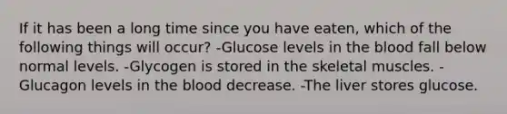 If it has been a long time since you have eaten, which of the following things will occur? -Glucose levels in the blood fall below normal levels. -Glycogen is stored in the skeletal muscles. -Glucagon levels in the blood decrease. -The liver stores glucose.