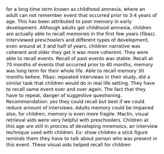 for a long time term known as childhood amnesia, where an adult can not remember event that occurred prior to 3-4 years of age. This has been attributed to poor memory in early development. Although adults get childhood amnesia, children are actually able to recall memories in the first few years (fibas). Interviewed preschoolers and different types of development, even around at 3 and half of years, children narrative was coherent and older they get it was more coherent. They were able to recall events. Recall of past events was stable. Recall at 70 months of events that occurred prior to 40 months, memory was long term for their whole life. Able to recall memory 30 months before. Fibas: repeated interviews in their study, did a similar task that children would do in real life setting. They have to recall same event over and over again. The fact that they have to repeat, danger of suggestive questioning. Recommendation: yes they could recall but best if we could reduce amount of interviews. Adults memory could be impaired also, for children, memory is even more fragile. Maclin, visual retrieval aids were very helpful with preschoolers. Children at this age are still in procces of developing mnemoics, an interview technique used with children. Ex: show children a stick figure reminds them they have to talk about person who was present in this event. These visual aids helped recall for children