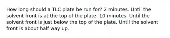 How long should a TLC plate be run for? 2 minutes. Until the solvent front is at the top of the plate. 10 minutes. Until the solvent front is just below the top of the plate. Until the solvent front is about half way up.