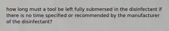 how long must a tool be left fully submersed in the disinfectant if there is no time specified or recommended by the manufacturer of the disinfectant?