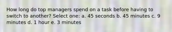 How long do top managers spend on a task before having to switch to another? Select one: a. 45 seconds b. 45 minutes c. 9 minutes d. 1 hour e. 3 minutes