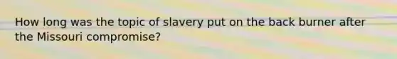 How long was the topic of slavery put on the back burner after the Missouri compromise?