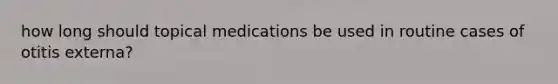 how long should topical medications be used in routine cases of otitis externa?