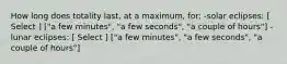 How long does totality last, at a maximum, for: -solar eclipses: [ Select ] ["a few minutes", "a few seconds", "a couple of hours"] -lunar eclipses: [ Select ] ["a few minutes", "a few seconds", "a couple of hours"]