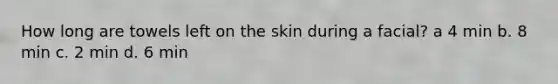 How long are towels left on the skin during a facial? a 4 min b. 8 min c. 2 min d. 6 min