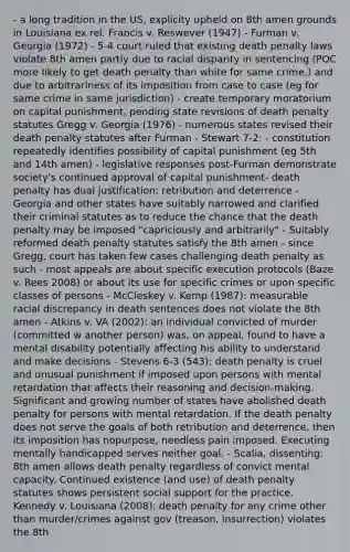 - a long tradition in the US, explicity upheld on 8th amen grounds in Louisiana ex rel. Francis v. Reswever (1947) - Furman v. Georgia (1972) - 5-4 court ruled that existing death penalty laws violate 8th amen partly due to racial disparity in sentencing (POC more likely to get death penalty than white for same crime,) and due to arbitrariness of its imposition from case to case (eg for same crime in same jurisdiction) - create temporary moratorium on capital punishment, pending state revisions of death penalty statutes Gregg v. Georgia (1976) - numerous states revised their death penalty statutes after Furman - Stewart 7-2: - constitution repeatedly identifies possibility of capital punishment (eg 5th and 14th amen) - legislative responses post-Furman demonstrate society's continued approval of capital punishment- death penalty has dual justification: retribution and deterrence - Georgia and other states have suitably narrowed and clarified their criminal statutes as to reduce the chance that the death penalty may be imposed "capriciously and arbitrarily" - Suitably reformed death penalty statutes satisfy the 8th amen - since Gregg, court has taken few cases challenging death penalty as such - most appeals are about specific execution protocols (Baze v. Rees 2008) or about its use for specific crimes or upon specific classes of persons - McCleskey v. Kemp (1987): measurable racial discrepancy in death sentences does not violate the 8th amen - Atkins v. VA (2002): an individual convicted of murder (committed w another person) was, on appeal, found to have a mental disability potentially affecting his ability to understand and make decisions - Stevens 6-3 (543): death penalty is cruel and unusual punishment if imposed upon persons with mental retardation that affects their reasoning and decision-making. Significant and growing number of states have abolished death penalty for persons with mental retardation. If the death penalty does not serve the goals of both retribution and deterrence, then its imposition has nopurpose, needless pain imposed. Executing mentally handicapped serves neither goal. - Scalia, dissenting: 8th amen allows death penalty regardless of convict mental capacity. Continued existence (and use) of death penalty statutes shows persistent social support for the practice. Kennedy v. Louisiana (2008): death penalty for any crime other than murder/crimes against gov (treason, insurrection) violates the 8th