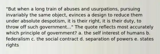 "But when a long train of abuses and usurpations, pursuing invariably the same object, evinces a design to reduce them under absolute despotism, it is their right, it is their duty, to throw off such government..." The quote reflects most accurately which principle of government? a. the self interest of humans b. federalism c. the social contract d. separation of powers e. states rights