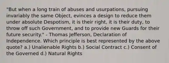 "But when a long train of abuses and usurpations, pursuing invariably the same Object, evinces a design to reduce them under absolute Despotism, it is their right, it is their duty, to throw off such Government, and to provide new Guards for their future security." - Thomas Jefferson, Declaration of Independence. Which principle is best represented by the above quote? a.) Unalienable Rights b.) Social Contract c.) Consent of the Governed d.) Natural Rights