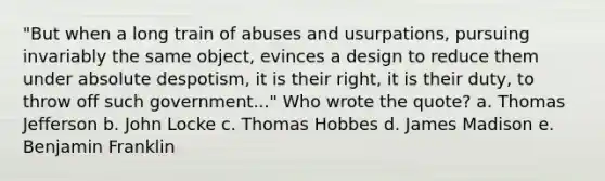 "But when a long train of abuses and usurpations, pursuing invariably the same object, evinces a design to reduce them under absolute despotism, it is their right, it is their duty, to throw off such government..." Who wrote the quote? a. Thomas Jefferson b. John Locke c. Thomas Hobbes d. James Madison e. Benjamin Franklin