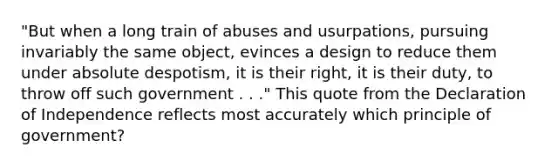 "But when a long train of abuses and usurpations, pursuing invariably the same object, evinces a design to reduce them under absolute despotism, it is their right, it is their duty, to throw off such government . . ." This quote from the Declaration of Independence reflects most accurately which principle of government?