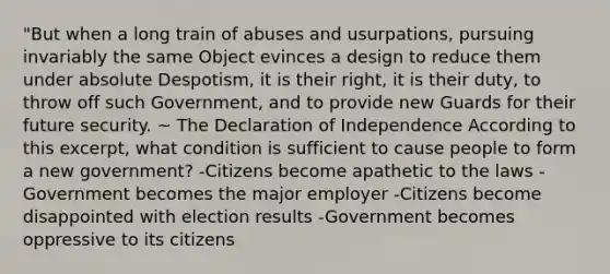 "But when a long train of abuses and usurpations, pursuing invariably the same Object evinces a design to reduce them under absolute Despotism, it is their right, it is their duty, to throw off such Government, and to provide new Guards for their future security. ~ The Declaration of Independence According to this excerpt, what condition is sufficient to cause people to form a new government? -Citizens become apathetic to the laws -Government becomes the major employer -Citizens become disappointed with election results -Government becomes oppressive to its citizens