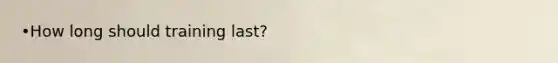 •How long should training last?