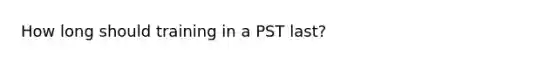 How long should training in a PST last?