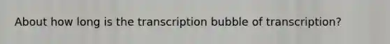 About how long is the transcription bubble of transcription?