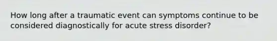 How long after a traumatic event can symptoms continue to be considered diagnostically for acute stress disorder?