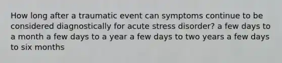 How long after a traumatic event can symptoms continue to be considered diagnostically for acute stress disorder? a few days to a month a few days to a year a few days to two years a few days to six months