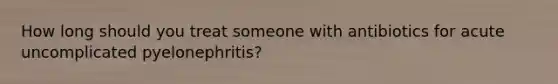 How long should you treat someone with antibiotics for acute uncomplicated pyelonephritis?