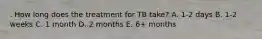 . How long does the treatment for TB take? A. 1-2 days B. 1-2 weeks C. 1 month D. 2 months E. 6+ months