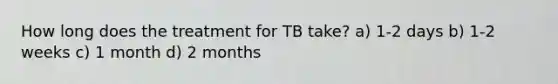 How long does the treatment for TB take? a) 1-2 days b) 1-2 weeks c) 1 month d) 2 months