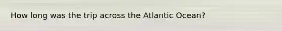 How long was the trip across the Atlantic Ocean?