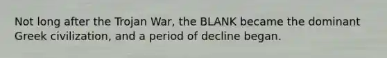 Not long after the Trojan War, the BLANK became the dominant Greek civilization, and a period of decline began.