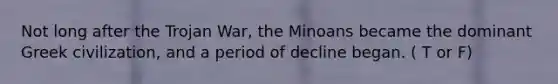 Not long after the Trojan War, the Minoans became the dominant Greek civilization, and a period of decline began. ( T or F)