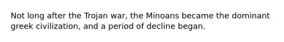 Not long after the Trojan war, the Minoans became the dominant greek civilization, and a period of decline began.