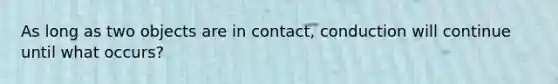 As long as two objects are in contact, conduction will continue until what occurs?