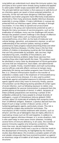 Long before we understood much about the immune system, key principles of this system were already being studied and applied to solve public health issues associated with infectious disease. The principle behind vaccination is that exposure to safe forms of an infectious agent can result in future acquired protection, or immunity, to the real and more dangerous infectious agent. Worldwide vaccination programs have effectively eradicated or protected us from many previously deadly infectious diseases, especially in young children. If many individuals in a group are protected from an infectious agent, either naturally or through vaccination, it is less likely to spread and unvaccinated individuals in the group are inadvertently protected as well. // Despite the many successes of vaccine programs, such as the eradication of smallpox, many vaccine challenges still remain. Perhaps the greatest current challenge is the design of effective vaccines for major killers such as malaria and human immunodeficiency virus (HIV). As the tools of molecular and cellular biology, genomics, and proteomics improve, so will our understanding of the immune system, leaving us better positioned to make progress toward preventing these and other emerging infectious diseases. A further issue is the fact that millions of children in developing countries die from diseases that are fully preventable by available, safe vaccines. High manufacturing costs, instability of the products, and cumbersome delivery problems keep these vaccines from reaching those who might benefit the most. This problem could be alleviated in many cases by development of future-generation vaccines that are inexpensive, heat stable, and administered without a needle. Finally, misinformation and myth surrounding vaccine efficacy and side effects continue to hamper many potentially life saving vaccination programs (see Clinical Focus Box 1-1). //Passive immunization based on the transfer of antibodies is widely used in the treatment of immunodeficiency and some autoimmune diseases. It is also used to protect individuals against anticipated exposure to infectious and toxic agents against which they have no immunity. Finally, passive immunization can be lifesaving during episodes of certain types of acute infection, such as following exposure to rabies virus. //Immunoglobulin for passive immunization is prepared from the pooled plasma of thousands of donors. In effect, recipients of these antibody preparations are receiving a sample of the antibodies produced by many people to a broad diversity of pathogens—a gram of intravenous immune globulin (IVIG) contains about 10 molecules of antibody that recognize more than 10 different antigens. However, a product derived from the blood of such a large number of donors carries a risk of harboring pathogenic agents, particularly viruses. This risk is minimized by modern-day production techniques. The manufacture of IVIG involves treatment with solvents, such as ethanol, and the use of detergents that are highly effective in inactivating viruses such as HIV and hepatitis. In addition to treatment against infectious disease, or in acute situations, IVIG is also used today to treat some chronic diseases, including several forms of immune deficiency. In all cases, the transfer of passive immunity supplies only temporary protection. //Today, more than ever, we are beginning to understand at the molecular and cellular levels how a vaccine or infection leads to the development of immunity. As highlighted by the historical studies described above, this involves a complex system of cells and soluble compounds that have evolved to protect us against an enormous range of invaders of all shapes, sizes, and chemical structures