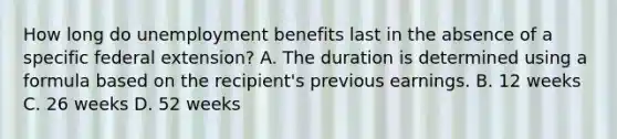 How long do unemployment benefits last in the absence of a specific federal extension? A. The duration is determined using a formula based on the recipient's previous earnings. B. 12 weeks C. 26 weeks D. 52 weeks