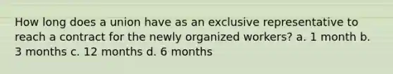 How long does a union have as an exclusive representative to reach a contract for the newly organized workers? a. 1 month b. 3 months c. 12 months d. 6 months