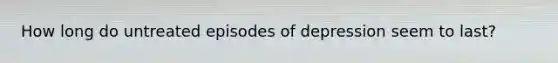How long do untreated episodes of depression seem to last?