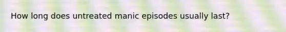 How long does untreated manic episodes usually last?