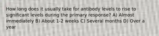 How long does it usually take for antibody levels to rise to significant levels during the primary response? A) Almost immediately B) About 1-2 weeks C) Several months D) Over a year