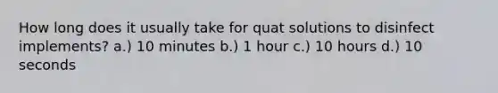 How long does it usually take for quat solutions to disinfect implements? a.) 10 minutes b.) 1 hour c.) 10 hours d.) 10 seconds