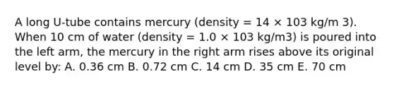 A long U-tube contains mercury (density = 14 × 103 kg/m 3). When 10 cm of water (density = 1.0 × 103 kg/m3) is poured into the left arm, the mercury in the right arm rises above its original level by: A. 0.36 cm B. 0.72 cm C. 14 cm D. 35 cm E. 70 cm