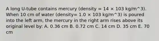 A long U-tube contains mercury (density = 14 × 103 kg/m^3). When 10 cm of water (density= 1.0 × 103 kg/m^3) is poured into the left arm, the mercury in the right arm rises above its original level by: A. 0.36 cm B. 0.72 cm C. 14 cm D. 35 cm E. 70 cm