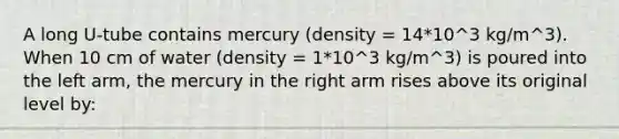 A long U-tube contains mercury (density = 14*10^3 kg/m^3). When 10 cm of water (density = 1*10^3 kg/m^3) is poured into the left arm, the mercury in the right arm rises above its original level by: