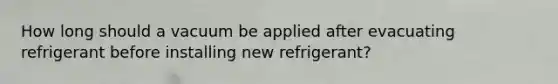 How long should a vacuum be applied after evacuating refrigerant before installing new refrigerant?