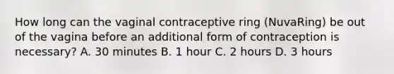 How long can the vaginal contraceptive ring (NuvaRing) be out of the vagina before an additional form of contraception is necessary? A. 30 minutes B. 1 hour C. 2 hours D. 3 hours