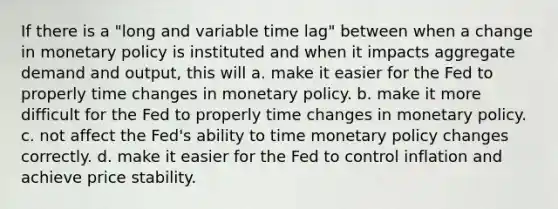 If there is a "long and variable time lag" between when a change in monetary policy is instituted and when it impacts aggregate demand and output, this will a. make it easier for the Fed to properly time changes in monetary policy. b. make it more difficult for the Fed to properly time changes in monetary policy. c. not affect the Fed's ability to time monetary policy changes correctly. d. make it easier for the Fed to control inflation and achieve price stability.