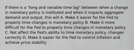 If there is a "long and variable time lag" between when a change in monetary policy is instituted and when it impacts aggregate demand and output, this will A. Make it easier for the Fed to properly time changes in monetary policy B. Make it more difficult for the Fed to properly time changes in monetary policy C. Not affect the Fed's ability to time monetary policy. changes correctly D. Make it easier for the Fed to control inflation and achieve price stability