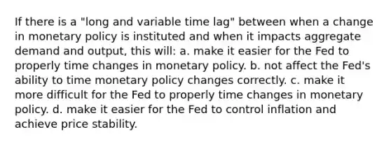 If there is a "long and variable time lag" between when a change in monetary policy is instituted and when it impacts aggregate demand and output, this will: a. make it easier for the Fed to properly time changes in monetary policy. b. not affect the Fed's ability to time monetary policy changes correctly. c. make it more difficult for the Fed to properly time changes in monetary policy. d. make it easier for the Fed to control inflation and achieve price stability.