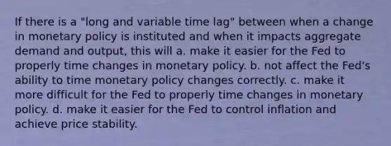 If there is a "long and variable time lag" between when a change in monetary policy is instituted and when it impacts aggregate demand and output, this will a. make it easier for the Fed to properly time changes in monetary policy. b. not affect the Fed's ability to time monetary policy changes correctly. c. make it more difficult for the Fed to properly time changes in monetary policy. d. make it easier for the Fed to control inflation and achieve price stability.