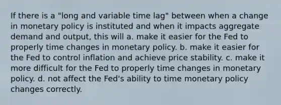 If there is a "long and variable time lag" between when a change in monetary policy is instituted and when it impacts aggregate demand and output, this will a. make it easier for the Fed to properly time changes in monetary policy. b. make it easier for the Fed to control inflation and achieve price stability. c. make it more difficult for the Fed to properly time changes in monetary policy. d. not affect the Fed's ability to time monetary policy changes correctly.