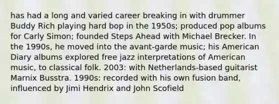 has had a long and varied career breaking in with drummer Buddy Rich playing hard bop in the 1950s; produced pop albums for Carly Simon; founded Steps Ahead with Michael Brecker. In the 1990s, he moved into the avant-garde music; his American Diary albums explored free jazz interpretations of American music, to classical folk. 2003: with Netherlands-based guitarist Marnix Busstra. 1990s: recorded with his own fusion band, influenced by Jimi Hendrix and John Scofield