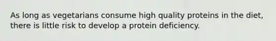 As long as vegetarians consume high quality proteins in the diet, there is little risk to develop a protein deficiency.