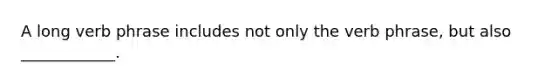 A long verb phrase includes not only the verb phrase, but also ____________.