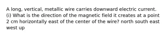 A long, vertical, metallic wire carries downward electric current. (i) What is the direction of the magnetic field it creates at a point 2 cm horizontally east of the center of the wire? north south east west up